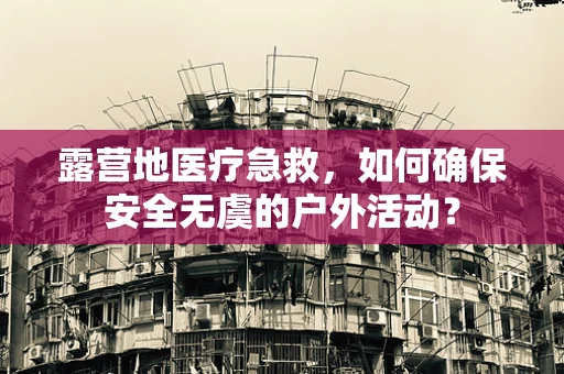 露营地医疗急救，如何确保安全无虞的户外活动？