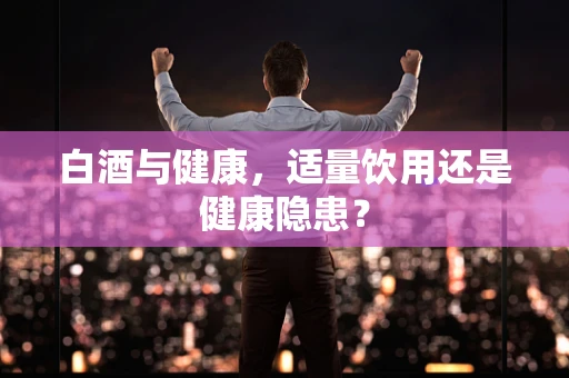 白酒与健康，适量饮用还是健康隐患？