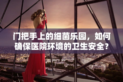 门把手上的细菌乐园，如何确保医院环境的卫生安全？