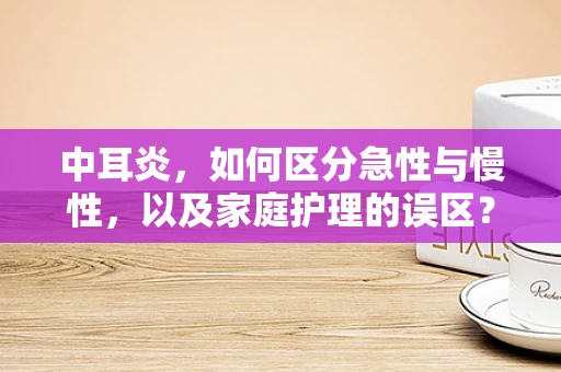 中耳炎，如何区分急性与慢性，以及家庭护理的误区？