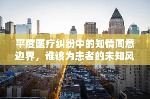 平度医疗纠纷中的知情同意边界，谁该为患者的未知风险负责？