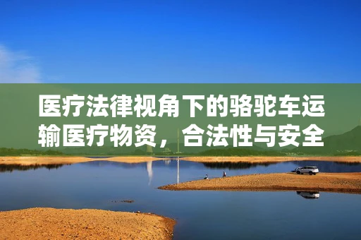 医疗法律视角下的骆驼车运输医疗物资，合法性与安全风险并存？