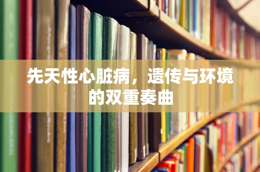先天性心脏病，遗传与环境的双重奏曲