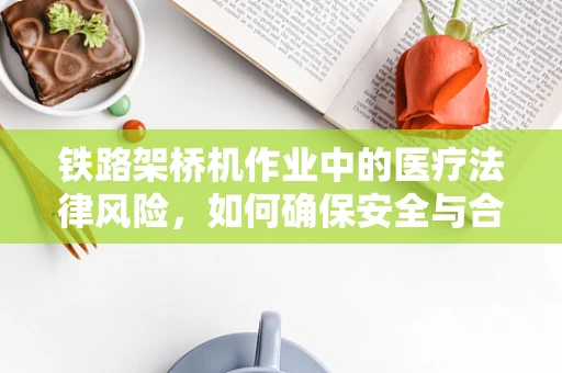 铁路架桥机作业中的医疗法律风险，如何确保安全与合规？