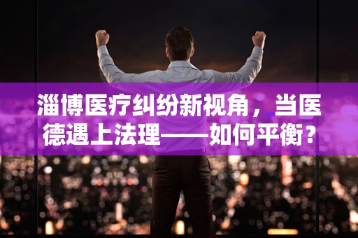 淄博医疗纠纷新视角，当医德遇上法理——如何平衡？