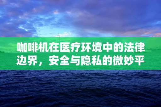 咖啡机在医疗环境中的法律边界，安全与隐私的微妙平衡