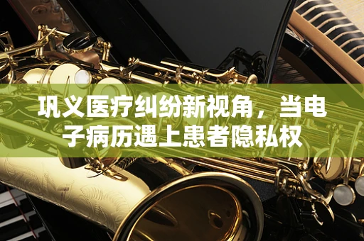 巩义医疗纠纷新视角，当电子病历遇上患者隐私权