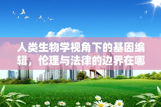 人类生物学视角下的基因编辑，伦理与法律的边界在哪里？