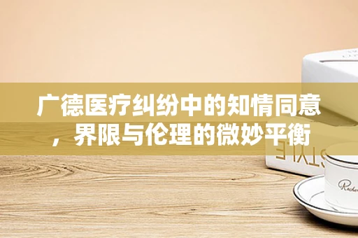 广德医疗纠纷中的知情同意，界限与伦理的微妙平衡