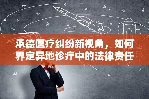 承德医疗纠纷新视角，如何界定异地诊疗中的法律责任？