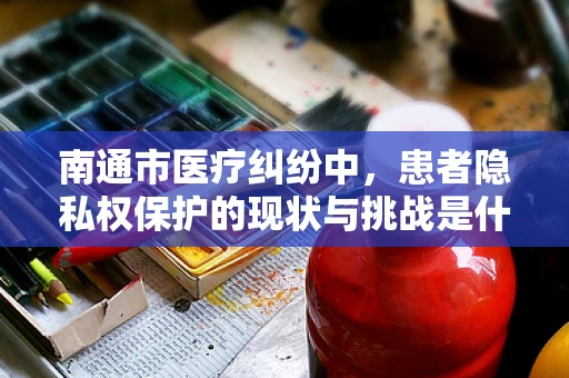 南通市医疗纠纷中，患者隐私权保护的现状与挑战是什么？