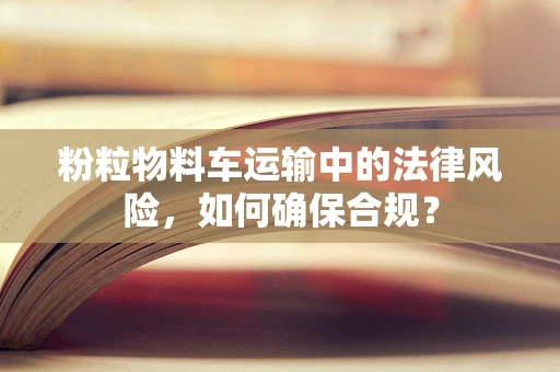 粉粒物料车运输中的法律风险，如何确保合规？