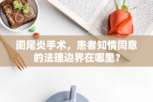 阑尾炎手术，患者知情同意的法理边界在哪里？
