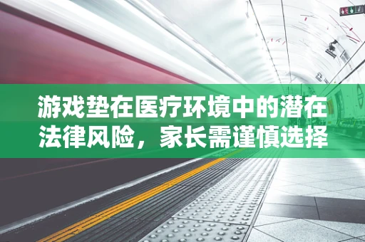 游戏垫在医疗环境中的潜在法律风险，家长需谨慎选择