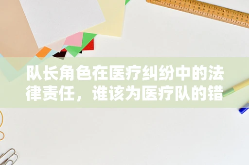 队长角色在医疗纠纷中的法律责任，谁该为医疗队的错误决策负责？