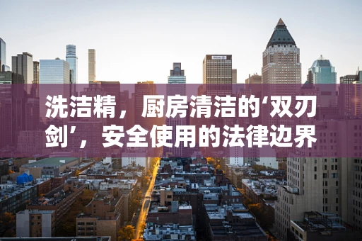 洗洁精，厨房清洁的‘双刃剑’，安全使用的法律边界何在？