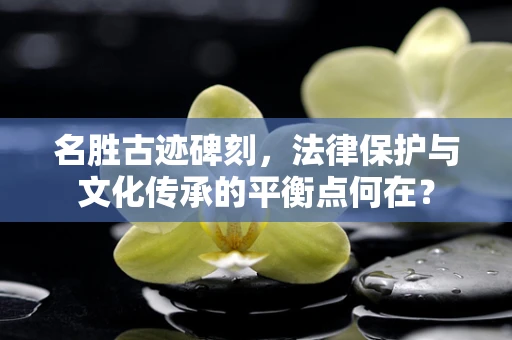 名胜古迹碑刻，法律保护与文化传承的平衡点何在？