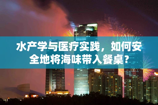 水产学与医疗实践，如何安全地将海味带入餐桌？