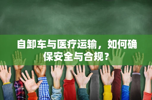 自卸车与医疗运输，如何确保安全与合规？