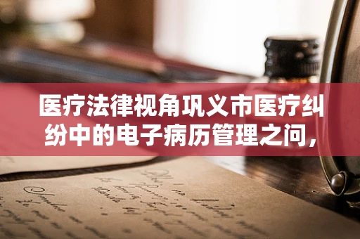 医疗法律视角巩义市医疗纠纷中的电子病历管理之问，如何确保其法律效力？