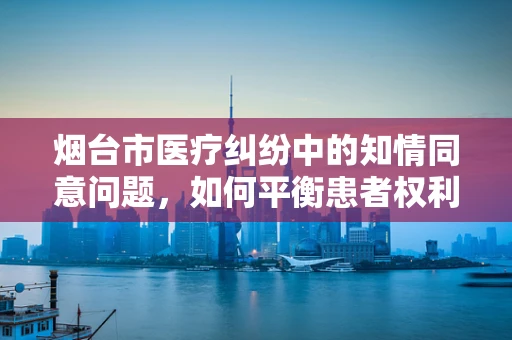 烟台市医疗纠纷中的知情同意问题，如何平衡患者权利与医疗实践？