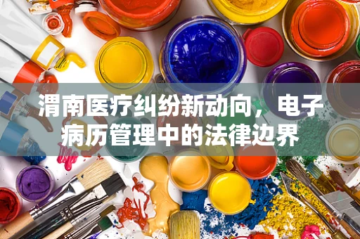 渭南医疗纠纷新动向，电子病历管理中的法律边界