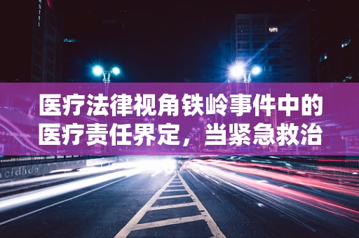 医疗法律视角铁岭事件中的医疗责任界定，当紧急救治遭遇法律边界