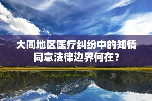 大同地区医疗纠纷中的知情同意法律边界何在？