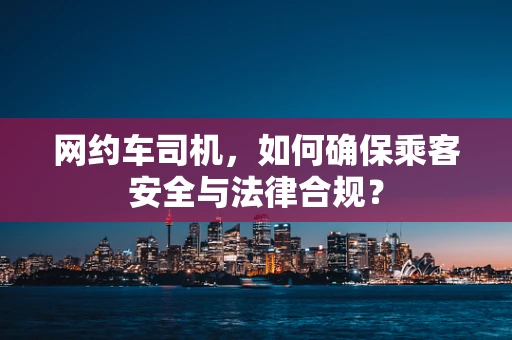 网约车司机，如何确保乘客安全与法律合规？