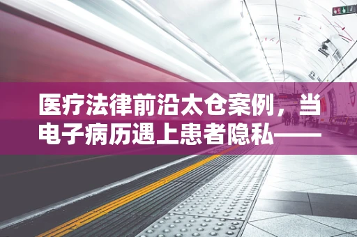 医疗法律前沿太仓案例，当电子病历遇上患者隐私——如何平衡效率与保护？