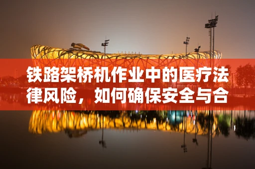 铁路架桥机作业中的医疗法律风险，如何确保安全与合规？