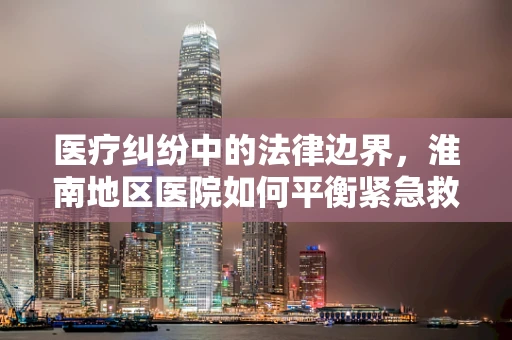医疗纠纷中的法律边界，淮南地区医院如何平衡紧急救治权与患者知情同意？