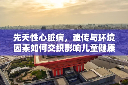 先天性心脏病，遗传与环境因素如何交织影响儿童健康？