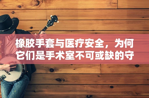 橡胶手套与医疗安全，为何它们是手术室不可或缺的守护者？