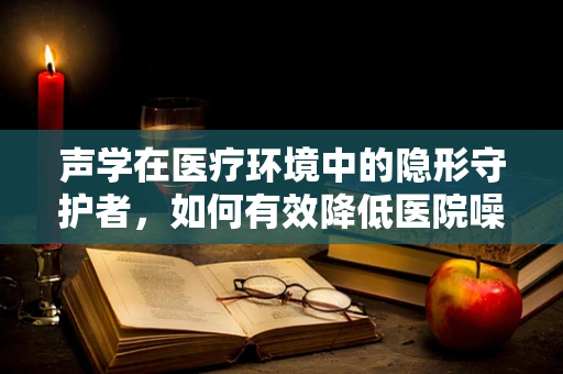 声学在医疗环境中的隐形守护者，如何有效降低医院噪音以保障患者康复？