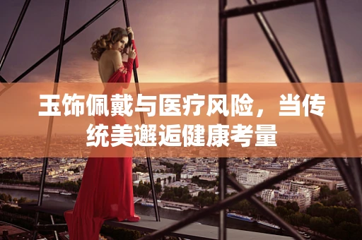 玉饰佩戴与医疗风险，当传统美邂逅健康考量