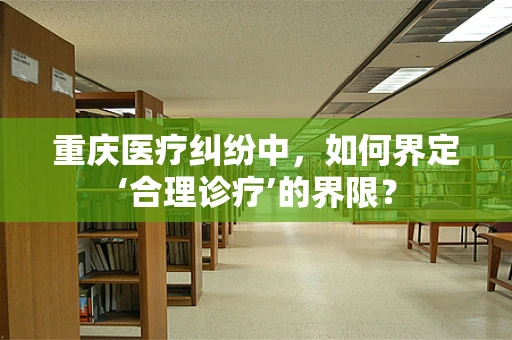 重庆医疗纠纷中，如何界定‘合理诊疗’的界限？