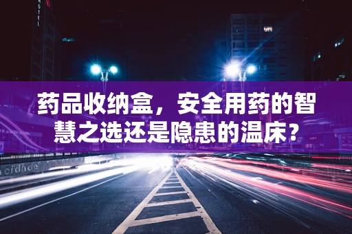 药品收纳盒，安全用药的智慧之选还是隐患的温床？