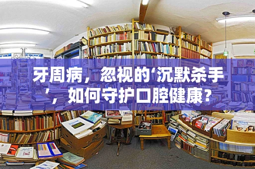 牙周病，忽视的‘沉默杀手’，如何守护口腔健康？