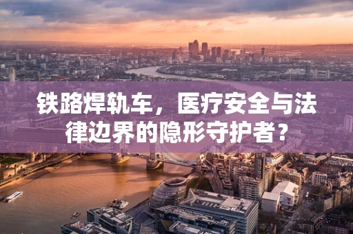 铁路焊轨车，医疗安全与法律边界的隐形守护者？