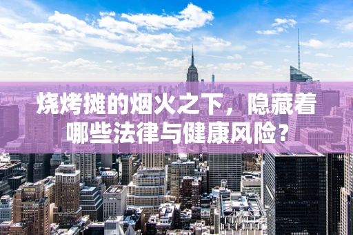 烧烤摊的烟火之下，隐藏着哪些法律与健康风险？
