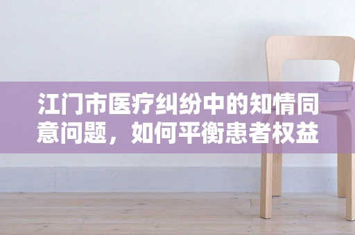 江门市医疗纠纷中的知情同意问题，如何平衡患者权益与医疗实践？