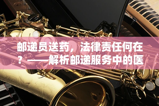 邮递员送药，法律责任何在？——解析邮递服务中的医疗药品传递法律风险