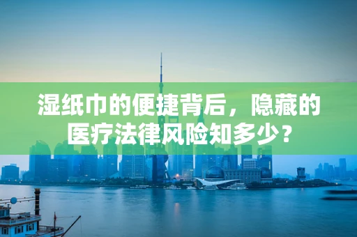湿纸巾的便捷背后，隐藏的医疗法律风险知多少？