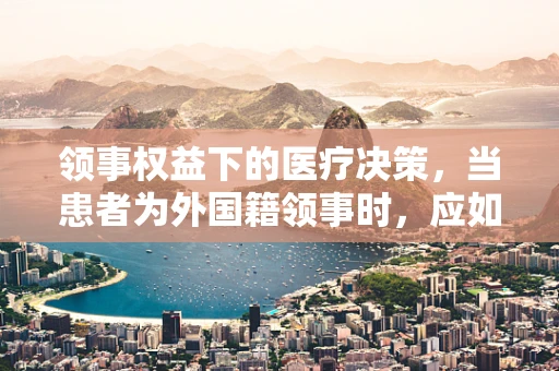 领事权益下的医疗决策，当患者为外国籍领事时，应如何平衡法律与人文关怀？