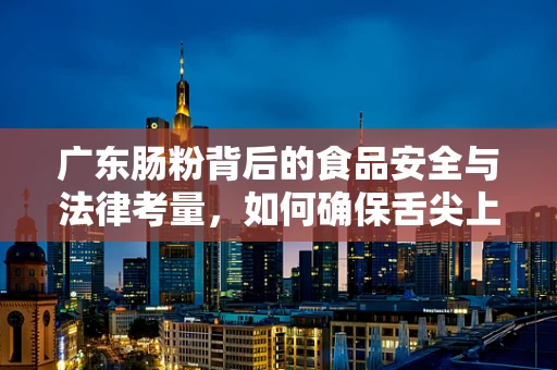 广东肠粉背后的食品安全与法律考量，如何确保舌尖上的安全？