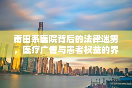 莆田系医院背后的法律迷雾，医疗广告与患者权益的界限何在？