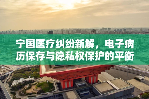 宁国医疗纠纷新解，电子病历保存与隐私权保护的平衡点在哪里？