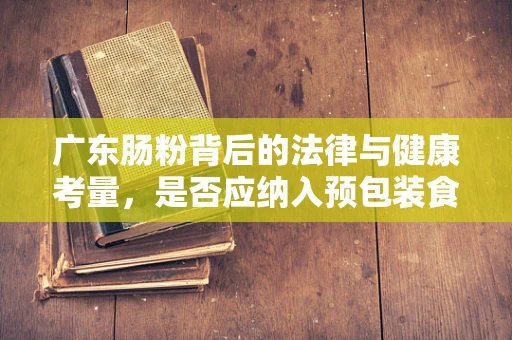 广东肠粉背后的法律与健康考量，是否应纳入预包装食品管理？