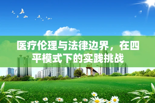 医疗伦理与法律边界，在四平模式下的实践挑战